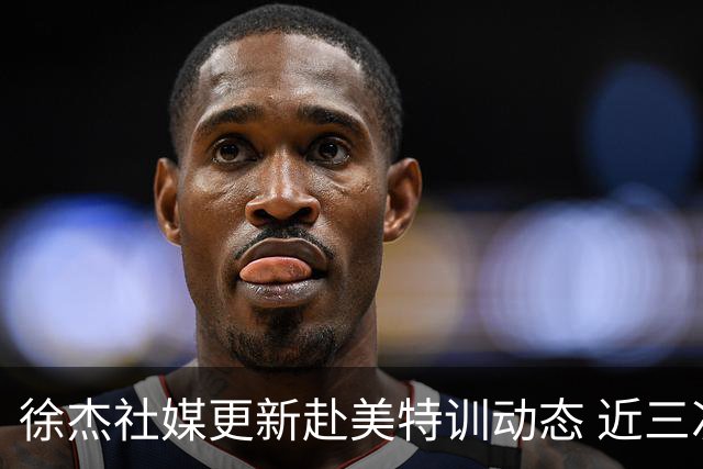 徐杰社媒更新赴美特训动态 近三次入选男篮集训均无缘正规大名单